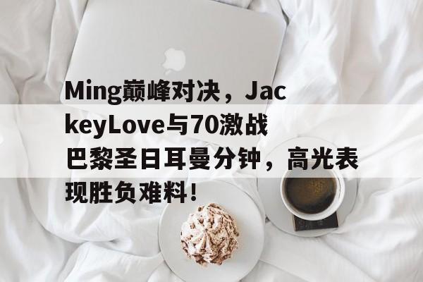 包含Ming巅峰对决,JackeyLove与70激战巴黎圣日耳曼分钟,高光表现胜负难料!的词条 包含Ming巅峰对决,JackeyLove与70激战巴黎圣日耳曼分钟,高光表现胜负难料!的词条